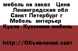 мебель на заказ › Цена ­ 1 - Ленинградская обл., Санкт-Петербург г. Мебель, интерьер » Кухни. Кухонная мебель   